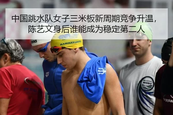 中国跳水队女子三米板新周期竞争升温，陈艺文身后谁能成为稳定第二人
